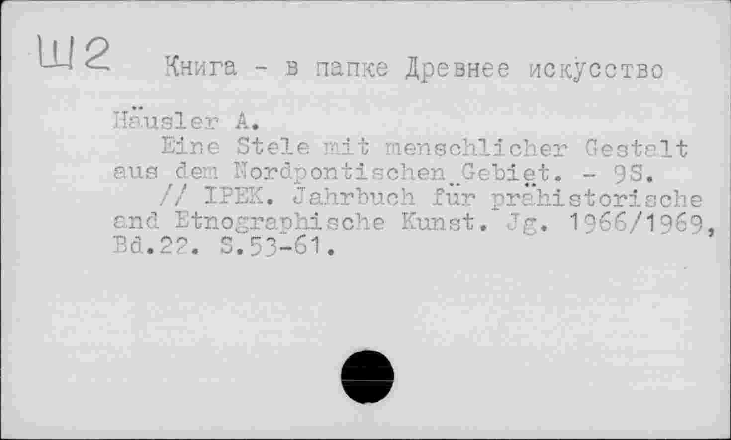 ﻿Ш2
Книга - в папке Древнее искусство
Hausler А.
Eine Stele mit menschlicher Gestalt aus dem Nordpontischen Gebiet. - 93.
// IPEK. Jahrbuch für pr ahi sterische and Etnographische Kunst. Jg. I966/I969. Bd.22. S.53-61.